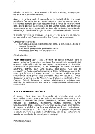 73 
infantil, da arte do doente mental e da arte primitiva, sem que, no 
entanto, se confunda com elas. 
Assim, o artista naïf é marcadamente individualista em suas 
manifestações mais puras, muito embora, mesmo nesses casos, 
seja quase sempre possível descobrir-lhes a fonte de inspiração na 
iconografia popular das ilustrações dos velhos livros, das folhinhas 
suburbanas ou das imagens de santos. Não se trata, portanto, de 
uma criação totalmente subjetiva, sem nenhuma referência cultural. 
O artista naïf não se preocupa em preservar as proporções naturais 
nem os dados anatômicos corretos das figuras que representa. 
Características gerais: 
● Composição plana, bidimensional, tende à simetria e a linha é 
sempre figurativa 
● Não existe perspectiva geométrica linear. 
● Pinceladas contidas com muitas cores. 
Principal Artista: 
Henri Rousseau (1844-1910), homem de pouca instrução geral e 
quase nenhuma formação em pintura. Em sua primeira exposição foi 
acusado pela crítica de ignorar regras elementares de desenho, 
composição e perspectiva, e de empregar as cores de modo 
arbitrário. Estreou com uma original obra-prima, "Um dia de 
carnaval", no Salão dos Independentes. Criou exóticas paisagens de 
selva que lembram tramas de sonho e parecem motivadas pelos 
sentimentos mais puros. Nos primeiros anos do século XX, após 
despertar a admiração de Alfred Jarry, Guillaume Apollinaire, Pablo 
Picasso, Robert Delaunay e outros intelectuais e artistas, seu 
trabalho foi reconhecido em Paris e posteriormente influenciou o 
surrealismo. 
5.19 – PINTURA METAFÍSICA 
A pintura deve criar um impressão de mistério, através de 
associações pouco comuns de objetos totalmente imprevistos, em 
arcadas e arquiteturas puras, idealizadas, muitas vezes com a 
inclusão de estátuas, manequins, frutas, legumes, numa 
transfiguração toda especial, em curiosas perspectivas divergentes. 
A pintura metafísica explora os efeitos de luzes misteriosas, 
sombras sedutoras e cores ricas e profundas, de plástica despojada 
e escultural. Tem inspiração na Metafísica, ciência que estuda tudo 
quanto se manifesta de maneira sobrenatural. 
Principais Artistas: 
73 
 