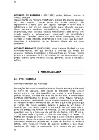 74 
GIORGIO DE CHIRICO (1888-1978), pintor italiano, nascido na 
Grécia, principal 
representante da "pintura metafísica", Giorgio De Chirico constitui 
um caso singular: poucas vezes um artista alcançou tão 
rapidamente a fama para em seguida renegar o estilo que o 
celebrizara e cair em um esquecimento quase absoluto. As suas 
obras retratam cenários arquitetônicos, solitários, irreais e 
enigmáticos, onde colocava objetos heterogêneos para revelar um 
mundo onírico e subconsciente, perpassado de inquietações 
metafísicas. Também usada nas suas obras manequins, nus ou 
vestidos à moda clássica, enigmáticos e sem rosto, que pareciam 
simbolizar a estranheza do ser humano diante do seu meio 
ambiente. 
GIORGIO MORANDI (1890-1964), pintor italiano. Notável por suas 
naturezas-mortas, em que buscava a unidade das coisas do 
universo. Conferiu imobilidade e transparência de formas, recorte 
intimista e atmosfera de luz cinza-clara às naturezas-mortas que 
pintou usando como modelos frascos, garrafas, caixas e lâmpadas 
velhas. 
6- ARTE BRASILEIRA 
6.1- PRE-HISTÓRIA 
O Primeiro Homem das Américas 
Escavações feitas no boqueirão da Pedra Furada, no Parque Nacional 
da Serra da Capivara, pela equipe da arquiteta Niède Guidon 
encontraram o que eles acreditam ser restos de uma fogueira e 
pedras lascadas, datadas em mais de 50 mil anos. A comunidade 
científica internacional se dividiu sobre o tema. Alguns rechaçam 
essas pesquisas, ponderando que a suposta fogueira pode ter sido 
na verdade madeira incinerada por um raio e que nada garante que 
as rochas não foram lascadas durante a queda de um bloco. A 
questão por trás dessa briga é a elucidação de qual teria sido a 
porta de entrada do homem na América. De um lado estão os que 
acreditam que foi a travessia do estreito de Bering, entre 15 mil e 
12 mil anos atrás - quando o nível do mar chegou a descer 100 
metros em relação ao atual -, tenha sido o único caminho adotado. 
Para quem não aceita essa exclusividade, outra porta de entrada do 
continente americano poderia ser a costa do Pacífico na América 
Latina, com viajantes vindos do sudeste asiático e das ilhas 
oceânicas. Ou seja, a colonização teria acontecido por povos 
74 
 
