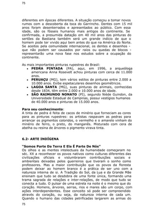 75 
diferentes em épocas diferentes. A situação começou a tomar novos 
rumos com a descoberta da toca do Garrincho. Dentes com 15 mil 
anos foram desenterrados e apresentados ao público. Com essa 
idade, são os fósseis humanos mais antigos do continente. Se 
confirmada, a presumida datação em 40 mil anos das pinturas do 
sertões da Bastiana também será um grande indício de que o 
homem pode ter vivido aqui bem antes do que na América do Norte. 
Se aceitos pela comunidade internacional, os dentes e desenhos - 
que não podem ser causados por raios ou quedas de blocos - 
representarão uma nova fase nos estudos sobre a ocupação do 
continente. 
As mais importantes pinturas rupestres do Brasil: 
● PEDRA PINTADA (PA), aqui, em 1996, a arqueóloga 
americana Anna Rosevelt achou pinturas com cerca de 11.000 
anos. 
● PERUAÇU (MG), tem vários estilos de pinturas entre 2.000 a 
10.000 anos. Exibe espetaculares desenhos geométricos. 
● LAGOA SANTA (MG), suas pinturas de animais, conhecidas 
desde 1834, têm entre 2.000 e 10.000 anos de idade. 
● SÃO RAIMUNDO NONATO (PI), segundo Niède Guindon, da 
Universidade Estadual de Campinas, possui vestígios humanos 
de 40.000 anos e pinturas de 15.000 anos. 
Para seu conhecimento: 
A tinta de pedra é feita de cacos de minério que forneciam as cores 
para as pinturas rupestres: os artistas raspavam as pedras para 
arrancar os pigmentos coloridos, o vermelho e o amarelo vinham do 
minério de ferro, o preto, do manganês. Misturado com cera de 
abelha ou resina de árvores o pigmento virava tinta. 
6.2- ARTE INDÍGENA 
“Somos Parte Da Terra E Ela É Parte De Nós” 
Os olhos e as mentes intelectuais da humanidade começaram no 
séc. XX a reconhecer os povos nativos como culturas diferentes das 
civilizações oficiais e vislumbraram contribuições sociais e 
ambientais deixadas pelos guerreiros que tiveram o sonho como 
professores. Mas a maior contribuição que os povos da floresta 
podem deixar ao homem branco é a prática de ser uno com a 
natureza interna de si. A Tradição do Sol, da Lua e da Grande Mãe 
ensinam que tudo se desdobra de uma fonte única, formando uma 
trama sagrada de relações e inter-relações, de modo que tudo se 
conecta a tudo. O pulsar de uma estrela na noite é o mesmo que do 
coração. Homens, árvores, serras, rios e mares são um corpo, com 
ações interdependentes. Esse conceito só pode ser compreendido 
através do coração, ou seja, da natureza interna de cada um. 
Quando o humano das cidades petrificadas largarem as armas do 
75 
 