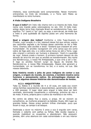 76 
intelecto, essa contribuição será compreendida. Nesse momento 
entraremos no Ciclo da Unicidade, e a Terra sem Males se 
manifestará no reino humano. 
A Visão Indígena Brasileira 
O que é índio? Um índio não chama nem a si mesmo de índio. Esse 
nome veio trazido pelos colonizadores no séc. XVI. O índio mais 
antigo desta terra hoje chamada Brasil se autodenomina Tupy, que 
significa "Tu" (som) e "py" (pé), ou seja, o som-de-pé, de modo que 
o índio é uma qualidade de espírito posta em uma harmonia de 
forma. 
Qual a origem dos índios? Conforme o mito Tupy-Guarani, o 
Criador, cujo coração é o Sol, tataravô desse Sol que vemos, soprou 
seu cachimbo sagrado e da fumaça desse cachimbo se fez a Mãe 
Terra. Chamou sete anciões e disse: ‘Gostaria que criassem ali uma 
humanidade’. Os anciões navegaram em uma canoa que era como 
cobra de fogo pelo céu; e a cobra-canoa levou-os até a Terra. Logo 
eles criaram o primeiro ser humano e disseram: ‘Você é o guardião 
da roça’. Estava criado o homem. O primeiro homem desceu do céu 
através do arco-íris em que os anciões se transformaram. Seu nome 
era Nanderuvuçu, o nosso Pai Antepassado, o que viria a ser o Sol. 
E logo os anciões fizeram surgir da Águas do Grande Rio 
Nanderykei-cy, a nossa Mãe Antepassada. Depois eles geraram a 
humanidade, um se transformou no Sol, e a outra, na Lua. São 
nossos tataravós. 
Esta história revela o jeito do povo indígena de contar a sua 
origem, a origem do mundo, do cosmos, e também mostra como 
funciona o pensamento nativo. Os antropólogos chamam de 
mito, e algumas dessas histórias são denominadas de lendas. 
6.2.1- ARQUITETURA 
Taba ou Aldeia é a reunião de 4 a 10 ocas, em cada oca vivem 
várias famílias (ascendentes e descendentes), geralmente entre 300 
a 400 pessoas. O lugar ideal para erguer a taba deve ser bem 
ventilado, dominando visualmente a vizinhança, próxima de rios e 
da mata. A terra, própria para o cultivo da mandioca e do milho. 
No centro da aldeia fica a ocara, a praça. Ali se reúnem os 
conselheiros, as mulheres preparam as bebidas rituais, têm lugar as 
grandes festas. Dessa praça partem trilhas chamadas pucu que 
levam à roça, ao campo e ao bosque. 
Destinada a durar no máximo 5 anos a oca é erguida com varas, 
fechada e coberta com palhas ou folhas. Não recebe reparos e 
quando inabitável os ocupantes a abandonam. Não possuem 
janelas, têm uma abertura em cada extremidade e em seu interior 
76 
 