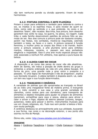 77 
não tem nenhuma parede ou divisão aparente. Vivem de modo 
harmonioso. 
6.2.2- PINTURA CORPORAL E ARTE PLUMÁRIA 
Pintam o corpo para enfeitá-lo e também para defende-lo contra o 
sol, os insetos e os espíritos maus. E para revelar de quem se 
trata, como está se sentindo e o que pretende. As cores e os 
desenhos ‘falam’, dão recados. Boa tinta, boa pintura, bom desenho 
garantem boa sorte na caça, na guerra, na pesca, na viagem. Cada 
tribo e cada família desenvolvem padrões de pintura fiéis ao seu 
modo de ser. Nos dias comuns a pintura pode ser bastante simples, 
porém nas festas, nos combates, mostra-se requintada, cobrindo 
também a testa, as faces e o nariz. A pintura corporal é função 
feminina, a mulher pinta os corpos dos filhos e do marido. Assim 
como a pintura corporal, a arte plumária serve para enfeites: 
mantos, máscaras, cocares, e passam aos seus portadores 
elegância e majestade. Esta é uma arte muito especial porque não 
está associada a nenhum fim utilitário, mas apenas a pura busca da 
beleza. 
6.2.3- A ALDEIA CABE NO COCAR 
A disposição e as cores das penas do cocar não são aleatórias. 
Além de bonito, ele indica a posição de chefe dentro do grupo e 
simboliza a própria ordenação da vida em uma aldeia Kayapó. Em 
forma de arco, uma grande roda a girar entre o presente e o 
passado. "É uma lógica de manutenção e não de progresso", explica 
Luis Donisete Grupioni. A aldeia também é disposta assim. Lá, cada 
um tem seu lugar e sua função determinados. 
6.2.4- TRANÇADOS E CERÂMICA 
A variedade de plantas que são apropriadas ao trançado no Brasil 
dá ao índio uma inesgotável fonte de matéria prima. É trançando 
que o índio constrói a sua casa e uma grande variedade de 
utensílios, como cestos para uso doméstico, para transporte de 
alimentos e objetos trançados para ajudar no preparo de alimentos 
(peneiras), armadilhas para caça e pesca, abanos para aliviar o 
calor e avivar o fogo, objetos de adorno pessoal (cocares, tangas, 
pulseiras), redes para pescar e dormir, instrumentos musicais para 
uso em rituais religiosos, etc. Tudo isso sem perder a beleza e feito 
com muita perfeição. 
A cerâmica destacou-se principalmente pela sua utilidade, buscando 
a sua forma, nas cores e na decoração exterior, o seu ponto alto 
ocorreu na ilha de Marajó. 
Ótimo site, visite: http://www.estadao.com.br/villasboas/ 
IMAGENS 
Abano | Cerâmica Tapajônica | Cestos | Chefe Camaiura | Estátua 
77 
 