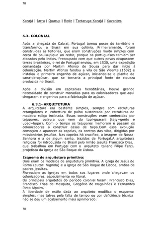78 
Karajá | Jarra | Quarup | Rede | Tartaruga Karajá | Xavantes 
6.3- COLONIAL 
Após a chegada de Cabral, Portugal tomou posse do território e 
transformou o Brasil em sua colônia. Primeiramente, foram 
construídas as feitorias, que eram construções muito simples com 
cerca de pau-a-pique ao redor, porque os portugueses temiam ser 
atacados pelo índios. Preocupado com que outros povos ocupassem 
terras brasileiras, o rei de Portugal enviou, em 1530, uma expedição 
comandada por Martim Afonso de Sousa para dar início à 
colonização. Martim Afonso fundou a vila de São Vicente (1532) e 
instalou o primeiro engenho de açúcar, iniciando-se o plantio de 
cana-de-açúcar, que se tornaria a principal fonte de riqueza 
produzida no Brasil. 
Após a divisão em capitanias hereditárias, houve grande 
necessidade de construir moradias para os colonizadores que aqui 
chegaram e engenhos para a fabricação de açúcar. 
6.3.1- ARQUITETURA 
A arquitetura era bastante simples, sempre com estruturas 
retangulares e cobertura de palha sustentada por estruturas de 
madeira roliça inclinada. Essas construções eram conhecidas por 
tejupares, palavra que vem do tupi-guarani (tejy=gente e 
upad=lugar). Com o tempo os tejupares melhoram e passam os 
colonizadores a construir casas de taipa.Com essa evolução 
começam a aparecer as capelas, os centros das vilas, dirigidas por 
missionários jesuítas. Nas capelas há crucifixo, a imagem de Nossa 
Senhora e a de algum santo, trazidos de Portugal.A arquitetura 
religiosa foi introduzida no Brasil pelo irmão jesuíta Francisco Dias, 
que trabalhou em Portugal com o arquiteto italiano Filipe Terzi, 
projetista da igreja de São Roque de Lisboa. 
Esquema de arquitetura primitiva: 
Dois eram os modelos de arquitetura primitiva. A igreja de Jesus de 
Roma (autor: Vignola) e a igreja de São Roque de Lisboa, ambas de 
padres jesuítas. 
Floresciam as igrejas em todos sos lugares onde chegavam os 
colonizadores, especialmente no litoral. 
Os principais arquitetos do período colonial foram: Francisco Dias, 
Francisco Frias de Mesquita, Gregório de Magalhães e Fernandes 
Pinto Alpoim. 
A liberdade de estilo dada ao arquiteto modifica o esquema 
simples, mas talvez pela falta de tempo ou por deficiência técnica 
não se deu um acabamento mais aprimorado. 
78 
 