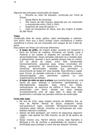 79 
Algumas das principais construções de taipas: 
● Muralha ao redor de Salvador, construída por Tomé de 
Sousa; 
● Igreja Matriz de Cananéia; 
● Vila inteira de São Vicente, destruída por um maremoto 
e reconstruída entre 1542 e 1545; 
● Engenhos de cana-de-açúcar; e 
● Casa da Companhia de Jesus, que deu origem à cidade 
de São Paulo. 
Taipa 
Construção feita de varas, galhos, cipós entrelaçados e cobertos 
com barro. Para que o barro tivesse maior consistência a melhor 
resistência à chuva, ele era misturado com sangue de boi e óleo de 
peixe. 
Elas podem ser feitas com técnicas diferentes: 
● A taipa de pilão, de origem árabe, consiste em comprimir a 
terra em formas de madeira, formando um caixão, onde o 
material a ser socado ia disposto em camadas de 15 cm 
aproximadamente. Essas camadas reduziam-se a metade após 
o apiloamento. Quando a terra apilada atingia mais ou menos 
2/3 da altura do taipal, eram nela introduzidas 
transversalmente, pequenos paus roliços envolvidos em 
folhas, geralmente de bananeiras, produzindo orifícios 
cilíndricos denominados cabodás que permitiam o 
ancoramento do taipal em nova posição. Essa técnica é usada 
para formar as paredes externas e nas internas estruturais, 
sobrecarregadas com pavimento superior ou com 
madeiramento do telhado. 
● A taipa de mão ou pau-a-pique que caracterizava-se por uma 
trama de paus verticais e horizontais, eqüidistantes, e 
alternadamente dispostos. Essa trama era fixada 
verticalmente na estrutura do edifício e tinha seus vãos 
preenchidos com barro, atirado por duas pessoas 
simultaneamente uma de cada lado. A taipa de mão 
geralmente é utilizada nas paredes internas da construção. 
Forte São João 
● No ano de 1531, após viagem através do Atlântico Sul, as 
naus de Martim Afonso de Souza avistaram terras 
tupi-guaranis.O lugar, chamado "Buriquioca"(morada dos 
macacos) pelos nativos, encantou os portugueses por suas 
belezas naturais e exóticas. 
● Apesar da bela paisagem, por motivo de segurança seguiram 
viagem, indo aportar em São Vicente, no dia 22 de janeiro de 
1532. 
● Neste mesmo ano, Martim Afonso enviou João Ramalho à 
Bertioga a fim de verificar a possibilidade de construir uma 
fortificação para proteger a nova vila dos ataques Tamoios. 
79 
 