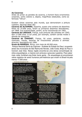 8 
As Cavernas 
Antes de pintar as paredes da caverna, o homem fazia ornamentos 
corporais, como colares e, depois, magníficas estatuetas, como as 
famosas “Vênus”. 
Existem várias cavernas pelo mundo, que demonstram a pintura 
rupestre, algumas delas são: 
Caverna de ALTAMIRA, Espanha, quase uma centena de desenhos 
feitos há 14.000 anos, foram os primeiros desenhos descobertos, 
em 1868. Sua autenticidade, porém, só foi reconhecida em 1902. 
Caverna de LASCAUX, França, suas pinturas são achadas em 1942, 
têm 17.000 anos. A cor preta, por exemplo, contém carvão moído e 
dióxido de manganês. 
Caverna de CHAUVET, França, há ursos, panteras, cavalos, 
mamutes, hienas, dezenas de rinocerontes peludos e animais 
diversos, descoberta em 1994. 
Gruta de RODÉSIA, África, com mais de 40.000 anos. 
Parque Nacional Serra da Capivara ­Sudeste 
do Estado do Piauí, ocupando 
áreas dos municípios de São Raimundo Nonato, João Costa, Brejo do Piauí e 
Coronel José Dias. Nessa região encontra­se 
uma densa concentração de 
sítios arqueológicos, a maioria com pinturas e gravuras rupestres. Para saber 
mais visite: fumdham.org Onde havia gente ­Os 
arqueólogos já encontraram 
vários registros de seres humanos pré­históricos 
que viviam no Brasil há pelo 
menos 11.000 anos: 
8 
 