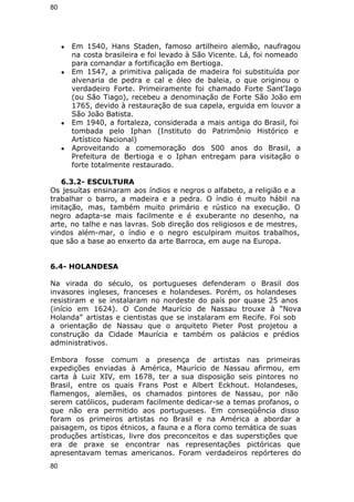 80 
● Em 1540, Hans Staden, famoso artilheiro alemão, naufragou 
na costa brasileira e foi levado à São Vicente. Lá, foi nomeado 
para comandar a fortificação em Bertioga. 
● Em 1547, a primitiva paliçada de madeira foi substituída por 
alvenaria de pedra e cal e óleo de baleia, o que originou o 
verdadeiro Forte. Primeiramente foi chamado Forte Sant'Iago 
(ou São Tiago), recebeu a denominação de Forte São João em 
1765, devido à restauração de sua capela, erguida em louvor a 
São João Batista. 
● Em 1940, a fortaleza, considerada a mais antiga do Brasil, foi 
tombada pelo Iphan (Instituto do Patrimônio Histórico e 
Artístico Nacional) 
● Aproveitando a comemoração dos 500 anos do Brasil, a 
Prefeitura de Bertioga e o Iphan entregam para visitação o 
forte totalmente restaurado. 
6.3.2- ESCULTURA 
Os jesuítas ensinaram aos índios e negros o alfabeto, a religião e a 
trabalhar o barro, a madeira e a pedra. O índio é muito hábil na 
imitação, mas, também muito primário e rústico na execução. O 
negro adapta-se mais facilmente e é exuberante no desenho, na 
arte, no talhe e nas lavras. Sob direção dos religiosos e de mestres, 
vindos além-mar, o índio e o negro esculpiram muitos trabalhos, 
que são a base ao enxerto da arte Barroca, em auge na Europa. 
6.4- HOLANDESA 
Na virada do século, os portugueses defenderam o Brasil dos 
invasores ingleses, franceses e holandeses. Porém, os holandeses 
resistiram e se instalaram no nordeste do país por quase 25 anos 
(início em 1624). O Conde Maurício de Nassau trouxe à “Nova 
Holanda” artistas e cientistas que se instalaram em Recife. Foi sob 
a orientação de Nassau que o arquiteto Pieter Post projetou a 
construção da Cidade Maurícia e também os palácios e prédios 
administrativos. 
Embora fosse comum a presença de artistas nas primeiras 
expedições enviadas à América, Maurício de Nassau afirmou, em 
carta à Luiz XIV, em 1678, ter a sua disposição seis pintores no 
Brasil, entre os quais Frans Post e Albert Eckhout. Holandeses, 
flamengos, alemães, os chamados pintores de Nassau, por não 
serem católicos, puderam facilmente dedicar-se a temas profanos, o 
que não era permitido aos portugueses. Em conseqüência disso 
foram os primeiros artistas no Brasil e na América a abordar a 
paisagem, os tipos étnicos, a fauna e a flora como temática de suas 
produções artísticas, livre dos preconceitos e das superstições que 
era de praxe se encontrar nas representações pictóricas que 
apresentavam temas americanos. Foram verdadeiros repórteres do 
80 
 