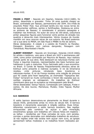 81 
século XVII. 
FRANS J. POST - Nascido em Haarlen, Holanda (1612-1680), foi 
pintor, desenhista e gravador. Tinha 24 anos quando chegou ao 
Brasil, contratado por Nassau, permaneceria até 1644. Era irmão do 
arquiteto Pieter Post. Sua principal tarefa era nas novas terras do 
foi documentar edifícios, portos e fortificações. Destacou-se entre 
os pintores de Nassau: é considerado o primeiro paisagista a 
trabalhar nas Américas. Foi autor de cerca de 150 obras, costumava 
pintar pequenas figuras para funcionar como pontos de atração nos 
quadros e deixa-los mais interessantes. Vários museus do mundo 
mantêm em seus acervos obras de sua autoria. No Brasil podemos 
ver a sua obra no MASP, em São Paulo e MNBA no Rio de Janeiro. 
Obras destacadas: A cidade e o castelo de Frederik na Paraíba; 
Paisagem Brasileira com nativos dançando; Paisagem com 
Tamanduá; Mauritsstad e Recife. 
ALBERT ECKHOUT - Nascido em Groninger, Holanda (1610-1666), 
foi artista e botânico, veio para o Brasil em 1637 e permaneceu até 
1644, como pintor contratado por Maurício de Nassau. Aqui realizou 
grande parte de sua obra. Nela destacam-se naturezas-mortas com 
frutas e legumes tropicais, representações dos tipos humanos que 
habitavam o país e costumes. Ficou fascinado pelo o que encontrou 
no Brasil. O Conde de Nassau freqüentemente ofereceu obras de 
Eckhout como presente à nobreza européia. O rei da Dinamarca 
recebeu vinte pinturas retratando tipos brasileiros e 
naturezas-mortas. O rei da França recebeu uma coleção de pinturas 
que foi usada para fazer tapeçarias, as chamadas “Tapeçarias das 
Índias” tornaram-se muito conhecidas e foram tão copiadas que os 
cartões originais se estragaram. Os trabalhos de Eckhout 
contribuem para que os europeus se interessassem pelo Brasil. 
Obras destacadas: Dança Tapuia; Composição com cabaças, frutas e 
cactos; Os dois touros; Mameluca; Mulato; Índia Tapuia; Mulher 
Africana. 
6.5- BARROCO 
O estilo barroco desenvolveu-se plenamente no Brasil durante o 
século XVIII, perdurando ainda no início do século XIX. O barroco 
brasileiro é claramente associado à religião católica. Duas linhas 
diferentes caracterizam o estilo barroco brasileiro. Nas regiões 
enriquecidas pelo comércio de açúcar e pela mineração, 
encontramos igrejas com trabalhos em relevos feitos em madeira - 
as talhas - recobertas por finas camadas de ouro, com janelas, 
cornijas e portas decoradas com detalhados trabalhos de escultura. 
Já nas regiões onde não existia nem açúcar nem ouro, as igrejas 
apresentam talhas modestas e os trabalhos foram realizados por 
81 
 