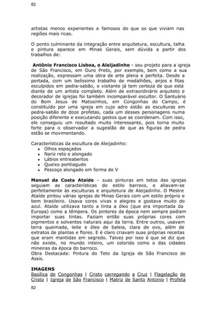 82 
artistas menos experientes e famosos do que os que viviam nas 
regiões mais ricas. 
O ponto culminante da integração entre arquitetura, escultura, talha 
e pintura aparece em Minas Gerais, sem dúvida a partir dos 
trabalhos de: 
Antônio Francisco Lisboa, o Aleijadinho - seu projeto para a igreja 
de São Francisco, em Ouro Preto, por exemplo, bem como a sua 
realização, expressam uma obra de arte plena e perfeita. Desde a 
portada, com um belíssimo trabalho de medalhões, anjos e fitas 
esculpidos em pedra-sabão, o visitante já tem certeza de que está 
diante de um artista completo. Além de extraordinário arquiteto e 
decorador de igrejas foi também incomparável escultor. O Santuário 
do Bom Jesus de Matosinhos, em Congonhas do Campo, é 
constituído por uma igreja em cujo adro estão as esculturas em 
pedra-sabão de doze profetas, cada um desses personagens numa 
posição diferente e executando gestos que se coordenam. Com isso, 
ele conseguiu um resultado muito interessante, pois torna muito 
forte para o observador a sugestão de que as figuras de pedra 
estão se movimentando. 
Características da escultura de Aleijadinho: 
● Olhos espaçados 
● Nariz reto e alongado 
● Lábios entreabertos 
● Queixo pontiagudo 
● Pescoço alongado em forma de V 
Manuel da Costa Ataíde - suas pinturas em tetos das igrejas 
seguiam as características do estilo barroco, e aliavam-se 
perfeitamente às esculturas e arquitetura de Aleijadinho. O Mestre 
Ataíde pintou várias igrejas de Minas Gerais com um estilo próprio e 
bem brasileiro. Usava cores vivas e alegres e gostava muito do 
azul. Ataíde utilizava tanto a tinta a óleo (que era importada da 
Europa) como a têmpera. Os pintores da época nem sempre podiam 
importar suas tintas. Faziam então suas próprias cores com 
pigmentos e solventes naturais aqui da terra. Entre outros, usavam 
terra queimada, leite e óleo de baleia, clara de ovo, além de 
extratos de plantas e flores. E é claro criavam suas próprias receitas 
que eram mantidas em segredo. Talvez por isso é que se diz que 
não existe, no mundo inteiro, um colorido como o das cidades 
mineiras da época do barroco. 
Obra Destacada: Pintura do Teto da Igreja de São Francisco de 
Assis. 
IMAGENS 
Basílica de Congonhas | Cristo carregando a Cruz | Flagelação de 
Cristo | Igreja de São Francisco | Matriz de Santo Antonio | Profeta 
82 
 