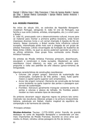 83 
Daniel | Última Ceia | São Francisco | Teto de Igreja Ataíde | Igreja 
do Pilar | Igreja Matriz Conceição | Igreja Matriz Santo Antonio | 
Órgão Tiradentes 
6.6- MISSÃO FRANCESA 
No início do século XIX, os exércitos de Napoleão Bonaparte 
invadiram Portugal, obrigando D. João VI (rei de Portugal), sua 
família e sua corte (nobres, artistas, empregados, etc.) a virem para 
o Brasil. 
D. João VI, preocupado com o desenvolvimento cultural, trouxe para 
cá material para montar a primeira gráfica brasileira, onde foram 
impressos diversos livros e um jornal chamado A Gazeta do Rio de 
Janeiro. Nesse momento, o Brasil recebe forte influência cultural 
européia, intensificada ainda mais com a chegada de um grupo de 
artistas franceses (1816) encarregado da fundação da Academia de 
Belas-Artes (1826), na qual os alunos poderiam aprender as artes e 
os ofícios artísticos. Esse grupo ficou conhecido como Missão 
Artística Francesa. 
Os artistas da Missão Artística Francesa pintavam, desenhavam, 
esculpiam e construíam à moda européia. Obedeciam ao estilo 
neoclássico (novo clássico), ou seja, um estilo artístico que 
propunha a volta aos padrões da arte clássica (greco-romana) da 
Antigüidade. 
Algumas características de construções neoclássicas: 
● Colunas (de origem grega): Estrutura de sustentação das 
construções. Compõe-se de três partes : base, fuste (parte 
maior) e capitel (parte superior com ornamentos). 
● Arcos (de origem romana): Elemento de construção de formato 
curvo existente na parte superior das portas e passagens que 
servem de sustentação. 
● Frontões: Estrutura geralmente triangular existente acima de 
portas e colunas e abaixo do telhado. Os frontões podem 
receber os mais variados tipos de decoração. 
Os pintores deveriam seguir algumas regras na pintura tais como: 
inspirada nas esculturas clássicas gregas e na pintura renascentista 
italiana, sobretudo em Rafael, mestre inegável do equilíbrio da 
composição e da harmonia do colorido. 
Principais artistas: 
Nicolas-Antonine Taunay: (1775-1830) pintor francês de grande 
destaque na corte de Napoleão Bonaparte e considerado um dos 
mais importantes da Missão Francesa. Durante os cinco anos que 
residiu no Brasil, retratou várias paisagens do Rio de Janeiro. 
83 
 