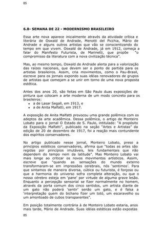 85 
6.8- SEMANA DE 22 - MODERNISMO BRASILEIRO 
Essa arte nova aparece inicialmente através da atividade crítica e 
literária de Oswald de Andrade, Menotti del Picchia, Mário de 
Andrade e alguns outros artistas que vão se conscientizando do 
tempo em que vivem. Oswald de Andrade, já em 1912, começa a 
falar do Manifesto Futurista, de Marinetti, que propõe “o 
compromisso da literatura com a nova civilização técnica”. 
Mas, ao mesmo tempo, Oswald de Andrade alerta para a valorização 
das raízes nacionais, que devem ser o ponto de partida para os 
artistas brasileiros. Assim, cria movimentos, como o Pau-Brasil, 
escreve para os jornais expondo suas idéias renovadores de grupos 
de artistas que começam a se unir em torno de uma nova proposta 
estética. 
Antes dos anos 20, são feitas em São Paulo duas exposições de 
pintura que colocam a arte moderna de um modo concreto para os 
brasileiros: 
● a de Lasar Segall, em 1913, e 
● a de Anita Malfatti, em 1917. 
A exposição de Anita Malfatti provocou uma grande polêmica com os 
adeptos da arte acadêmica. Dessa polêmica, o artigo de Monteiro 
Lobato para o jornal O Estado de S. Paulo, intitulado: “A propósito 
da Exposição Malfatti”, publicado na seção “Artes e Artistas” da 
edição de 20 de dezembro de 1917, foi a reação mais contundente 
dos espíritos conservadores. 
No artigo publicado nesse jornal, Monteiro Lobato, preso a 
princípios estéticos conservadores, afirma que “todas as artes são 
regidas por princípios imutáveis, leis fundamentais que não 
dependem do tempo nem da latitude”. Mas Monteiro Lobato vai 
mais longe ao criticar os novos movimentos artísticos. Assim, 
escreve que “quando as sensações do mundo externo 
transformaram-se em impressões cerebrais, nós ‘sentimos’. Para 
que sintamos de maneira diversa, cúbica ou futurista, é forçoso ou 
que a harmonia do universo sofra completa alteração, ou que o 
nosso cérebro esteja em ‘pane’ por virtude de alguma grave lesão. 
Enquanto a percepção sensorial se fizer normalmente no homem, 
através da porta comum dos cinco sentidos, um artista diante de 
um gato não poderá ‘sentir’ senão um gato, e é falsa a 
‘interpretação quem do bichano fizer um totó, um escaravelho ou 
um amontoado de cubos transparentes”. 
Em posição totalmente contrária à de Monteiro Lobato estaria, anos 
mais tarde, Mário de Andrade. Suas idéias estéticas estão expostas 
85 
 