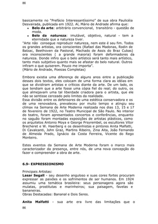 86 
basicamente no “Prefácio Interessantíssimo” de sua obra Paulicéia 
Desvairada, publicada em 1922. Aí, Mário de Andrade afirma que: 
● Belo da arte: arbitrário convencional, transitório - questão de 
moda. 
● Belo da natureza: imutável, objetivo, natural - tem a 
eternidade que a natureza tiver. 
"Arte não consegue reproduzir natureza, nem este é seu fim. Todos 
os grandes artistas, ora conscientes (Rafael das Madonas, Rodin de 
Balzac, Beethoven da Pastoral, Machado de Assis do Braz Cubas) 
ora inconscientes ( a grande maioria) foram deformadores da 
natureza. Donde infiro que o belo artístico será tanto mais artístico, 
tanto mais subjetivo quanto mais se afastar do belo natural. Outros 
infiram o que quiserem. Pouco me importa”. 
(Mário de Andrade, Poesias Completas) 
Embora existia uma diferença de alguns anos entre a publicação 
desses dois textos, eles colocam de uma forma clara as idéias em 
que se dividiram artistas e críticos diante da arte. De um lado, os 
que tendiam que a arte fosse uma cópia fiel do real; do outro, os 
que almejavam uma tal liberdade criadora para o artista, que ele 
não se sentisse cerceado pelo limites da realidade. 
Essa divisão entre os defensores de uma estética conservadora e os 
de uma renovadora, prevaleceu por muito tempo e atingiu seu 
clímax na Semana de Arte Moderna realizada nos dias 13, 15 e 17 
de fevereiro de 1922, no Teatro Municipal de São Paulo. No interior 
do teatro, foram apresentados concertos e conferências, enquanto 
no saguão foram montadas exposições de artistas plásticos, como 
os arquitetos Antonio Moya e George Prsyrembel, os escultores Vítor 
Brecheret e W. Haerberg e os desenhistas e pintores Anita Malfatti, 
Di Cavalcanti, John Graz, Martins Ribeiro, Zina Aita, João Fernando 
de Almeida Prado, Ignácio da Costa Ferreira, Vicente do Rego 
Monteiro. 
Estes eventos da Semana de Arte Moderna foram o marco mais 
caracterizador da presença, entre nós, de uma nova concepção do 
fazer e compreender a obra de arte. 
6.9- EXPRESSIONISMO 
Principais Artistas: 
Lasar Segall - seu desenho anguloso e suas cores fortes procuram 
expressar as paixões e os sofrimentos de ser humanos. Em 1924 
assumiu uma temática brasileira: seus personagens agora são 
mulatas, prostitutas e marinheiros; sua paisagem, favelas e 
bananeiras. 
Obras Destacadas: Bananal e Dois Seres. 
Anita Malfatti - sua arte era livre das limitações que o 
86 
 