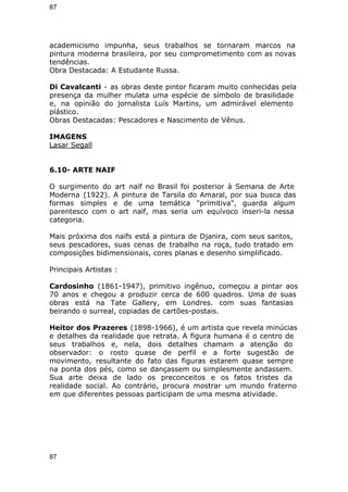 87 
academicismo impunha, seus trabalhos se tornaram marcos na 
pintura moderna brasileira, por seu comprometimento com as novas 
tendências. 
Obra Destacada: A Estudante Russa. 
Di Cavalcanti - as obras deste pintor ficaram muito conhecidas pela 
presença da mulher mulata uma espécie de símbolo de brasilidade 
e, na opinião do jornalista Luís Martins, um admirável elemento 
plástico. 
Obras Destacadas: Pescadores e Nascimento de Vênus. 
IMAGENS 
Lasar Segall 
6.10- ARTE NAIF 
O surgimento do art naïf no Brasil foi posterior à Semana de Arte 
Moderna (1922). A pintura de Tarsila do Amaral, por sua busca das 
formas simples e de uma temática "primitiva", guarda algum 
parentesco com o art naïf, mas seria um equívoco inseri-la nessa 
categoria. 
Mais próxima dos naïfs está a pintura de Djanira, com seus santos, 
seus pescadores, suas cenas de trabalho na roça, tudo tratado em 
composições bidimensionais, cores planas e desenho simplificado. 
Principais Artistas : 
Cardosinho (1861-1947), primitivo ingênuo, começou a pintar aos 
70 anos e chegou a produzir cerca de 600 quadros. Uma de suas 
obras está na Tate Gallery, em Londres. com suas fantasias 
beirando o surreal, copiadas de cartões-postais. 
Heitor dos Prazeres (1898-1966), é um artista que revela minúcias 
e detalhes da realidade que retrata. A figura humana é o centro de 
seus trabalhos e, nela, dois detalhes chamam a atenção do 
observador: o rosto quase de perfil e a forte sugestão de 
movimento, resultante do fato das figuras estarem quase sempre 
na ponta dos pés, como se dançassem ou simplesmente andassem. 
Sua arte deixa de lado os preconceitos e os fatos tristes da 
realidade social. Ao contrário, procura mostrar um mundo fraterno 
em que diferentes pessoas participam de uma mesma atividade. 
87 
 