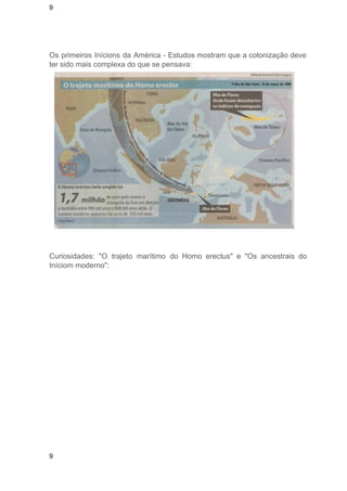 9 
Os primeiros Inícions da América ­Estudos 
mostram que a colonização deve 
ter sido mais complexa do que se pensava: 
Curiosidades: "O trajeto marítimo do Homo erectus" e "Os ancestrais do 
Iníciom moderno": 
9 
 