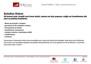 Cursos Fé&Som – http://cursos.feesom.com




Estúdios Ontem
Há poucos anos, investir num home studio, mesmo um bem pequeno, exigia um investimento alto
para os padrões brasileiros.

•Mesas de gravação e mixagem,
•gravadores de fita multipista e estéreo,
•processadores de efeitos,
•equalizadores compressores
•samplers, baterias e sintetizadores MIDI,
•amplificadores,
•monitores,

Instrumentos e tratamento acústico eram necessidades que, mesmo que fossem bem atendidas, ainda assim eram insuficientes
para nos dar uma sonoridade compatível com padrões mais profissionais. Em suma, gastavam-se rios de dinheiro e o som ficava,
vamos dizer assim, “caseiro”.




Curso Home Studio –Profº Shauan Benks - Cursos Fé&Som – http://cursos.feesom.com                                                          Página 3


                                                                                    Cursos Fé&Som
                                                                                                                       cursosfeesom   cursosfeesom
                                                                                   nas Redes Sociais   @cursosfeesom
 