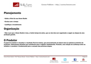 Cursos Fé&Som – http://cursos.feesom.com




Planejamento
•Saiba o Nível do seu Home Studio

•Evolua com o tempo

•Justifique o investimento

Organização
•Não é por que o Home Studio é meu, e tenho tempo de sobra, que eu não deva ser organizado e seguir as etapas de uma
produção grande.


O Produtor
O papel do produtor é visualizar o resultado final da música, que provavelmente só estará claro (e audível) ao término da
produção, estimulando decisões que contribuam para o objetivo estabelecido. Portanto, uma relação de confiança entre os
artistas e o produtor é fundamental para o sucesso das próximas etapas.




Curso Home Studio –Profº Shauan Benks - Cursos Fé&Som – http://cursos.feesom.com                                                          Página 6


                                                                                    Cursos Fé&Som
                                                                                                                       cursosfeesom   cursosfeesom
                                                                                   nas Redes Sociais   @cursosfeesom
 