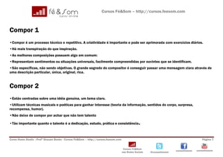Cursos Fé&Som – http://cursos.feesom.com



Compor 1
•Compor é um processo técnico e repetitivo. A criatividade é importante e pode ser aprimorada com exercícios diários.
•Há mais transpiração do que inspiração.
•As melhores composições possuem algo em comum:
•Representam sentimentos ou situações universais, facilmente compreendidas por ouvintes que se identificam.
•São específicas, não sendo objetivas. O grande segredo do compositor é conseguir passar uma mensagem clara através de
uma descrição particular, única, original, rica.


Compor 2
•Estão centradas sobre uma idéia genuína, um tema claro.
•Utilizam técnicas musicais e poéticas para ganhar interesse (teoria da informação, sentidos do corpo, surpresa,
recompensa, humor).
•Não deixe de compor por achar que não tem talento

•Tão importante quanto o talento é a dedicação, estudo, prática e consistência .



Curso Home Studio –Profº Shauan Benks - Cursos Fé&Som – http://cursos.feesom.com                                                          Página 7


                                                                                    Cursos Fé&Som
                                                                                                                       cursosfeesom   cursosfeesom
                                                                                   nas Redes Sociais   @cursosfeesom
 