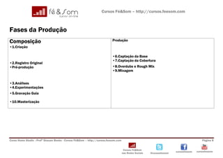 Cursos Fé&Som – http://cursos.feesom.com



Fases da Produção
Composição                                                               Produção
•1.Criação

                                                                         •6.Captação da Base
                                                                         •7.Captação da Cobertura
•2.Registro Original
•Pré-produção                                                            •8.Overdubs e Rough Mix
                                                                         •9.Mixagem


•3.Análises
•4.Experimentações
•5.Gravação Guia

•10.Masterização




Curso Home Studio –Profº Shauan Benks - Cursos Fé&Som – http://cursos.feesom.com                                                          Página 8


                                                                                    Cursos Fé&Som
                                                                                                                       cursosfeesom   cursosfeesom
                                                                                   nas Redes Sociais   @cursosfeesom
 