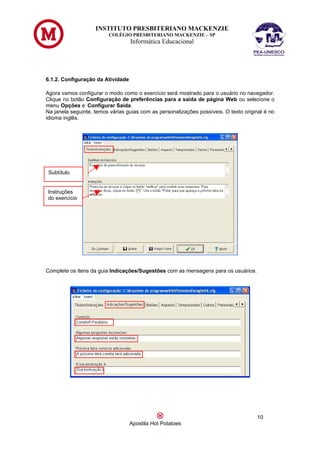 INSTITUTO PRESBITERIANO MACKENZIE
                         COLÉGIO PRESBITERIANO MACKENZIE – SP
                                   Informática Educacional




6.1.2. Configuração da Atividade

Agora vamos configurar o modo como o exercício será mostrado para o usuário no navegador.
Clique no botão Configuração de preferências para a saída de página Web ou selecione o
menu Opções e Configurar Saída.
Na janela seguinte, temos várias guias com as personalizações possíveis. O texto original é no
idioma inglês.




 Subtítulo


Instruções
do exercício




Complete os itens da guia Indicações/Sugestões com as mensagens para os usuários.




                                                                                      10
                                   Apostila Hot Potatoes
 