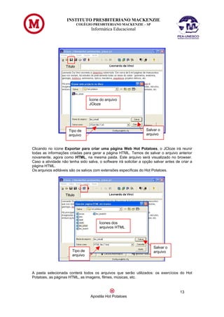 INSTITUTO PRESBITERIANO MACKENZIE
                          COLÉGIO PRESBITERIANO MACKENZIE – SP
                                   Informática Educacional




                                 Ícone do arquivo
                                 JCloze




                     Tipo de                                       Salvar o
                     arquivo                                       arquivo


Clicando no ícone Exportar para criar uma página Web Hot Potatoes, o JCloze irá reunir
todas as informações criadas para gerar a página HTML. Temos de salvar o arquivo anterior
novamente, agora como HTML, na mesma pasta. Este arquivo será visualizado no browser.
Caso a atividade não tenha sido salva, o software irá solicitar a opção salvar antes de criar a
página HTML.
Os arquivos editáveis são os salvos com extensões específicas do Hot Potatoes.




                                       Ícones dos
                                       arquivos HTML




                                                                        Salvar o
                       Tipo de                                          arquivo
                       arquivo



A pasta selecionada conterá todos os arquivos que serão utilizados: os exercícios do Hot
Potatoes, as páginas HTML, as imagens, filmes, músicas, etc.


                                                                                       13
                                  Apostila Hot Potatoes
 