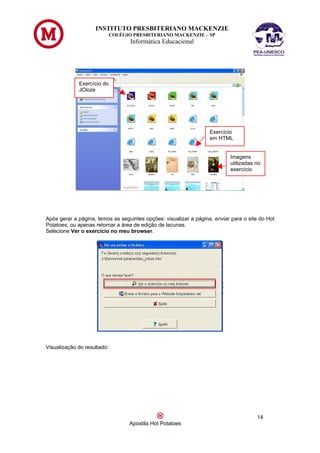 INSTITUTO PRESBITERIANO MACKENZIE
                             COLÉGIO PRESBITERIANO MACKENZIE – SP
                                    Informática Educacional




             Exercício do
             JCloze




                                                                   Exercício
                                                                   em HTML


                                                                           Imagens
                                                                           utilizadas no
                                                                           exercício




Após gerar a página, temos as seguintes opções: visualizar a página, enviar para o site do Hot
Potatoes, ou apenas retornar a área de edição de lacunas.
Selecione Ver o exercício no meu browser.




Visualização do resultado:




                                                                                      14
                                   Apostila Hot Potatoes
 