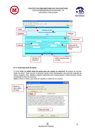 INSTITUTO PRESBITERIANO MACKENZIE
                         COLÉGIO PRESBITERIANO MACKENZIE – SP
                                      Informática Educacional




      Título

      Subtítulo                                                              Relógio


                                                                                   Instruções


      Lacuna                                                                 Texto que foi
                                                                             definido no item
                                                                             “Pista”




                         Corrigir o                       Inserir próxima letra
                         exercício                        correta



6.1.4. Inserindo texto de apoio

O ícone Criar ou editar texto de apoio para ser usado no exercício dá acesso ao recurso
“texto de apoio”. Este recurso é opcional, sendo muito interessante, pois permite inserção de
textos, imagens, links, tabelas e objetos multimídia que complementam o texto principal, sendo
visualizado ao lado do exercício.
Digite o título e o texto, que pode ser copiado e colado de um arquivo.



Ativar ou
não o texto
de apoio




                                      Área de Texto




                                                                                        15
                                  Apostila Hot Potatoes
 