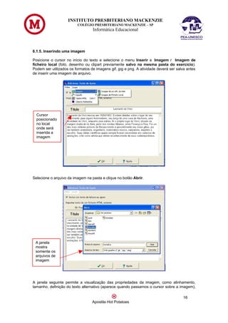 INSTITUTO PRESBITERIANO MACKENZIE
                         COLÉGIO PRESBITERIANO MACKENZIE – SP
                                  Informática Educacional



6.1.5. Inserindo uma imagem

Posicione o cursor no início do texto e selecione o menu Inserir e Imagem r Imagem de
ficheiro local (foto, desenho ou clipart previamente salvo na mesma pasta do exercício).
Podem ser utilizados os formatos de imagens gif, jpg e png. A atividade deverá ser salva antes
de inserir uma imagem de arquivo.




  Cursor
  posicionado
  no local
  onde será
  inserida a
  imagem




Selecione o arquivo da imagem na pasta e clique no botão Abrir.




 A janela
 mostra
 somente os
 arquivos de
 imagem




A janela seguinte permite a visualização das propriedades da imagem, como alinhamento,
tamanho, definição do texto alternativo (aparece quando passamos o cursor sobre a imagem),

                                                                                      16
                                  Apostila Hot Potatoes
 