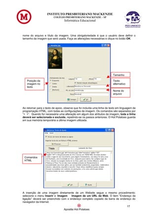 INSTITUTO PRESBITERIANO MACKENZIE
                         COLÉGIO PRESBITERIANO MACKENZIE – SP
                                  Informática Educacional



nome do arquivo e título da imagem. Uma obrigatoriedade é que o usuário deve definir o
tamanho da imagem que será usada. Faça as alterações necessárias e clique no botão OK.




                                                                           Tamanho

   Posição da                                                              Texto
   imagem no                                                               alternativo
   texto
                                                                           Nome do
                                                                           arquivo




Ao retornar para o texto de apoio, observe que foi incluída uma linha de texto em linguagem de
programação HTML, com todas as configurações da imagem. Os comandos são separados por
“< >”. Quando for necessária uma alteração em algum dos atributos da imagem, toda a linha
deverá ser selecionada e excluída, repetindo-se os passos anteriores. O Hot Potatoes guarda
em sua memória temporária a última imagem utilizada.




 Comandos
 HTML




A inserção de uma imagem diretamente de um Website segue o mesmo procedimento:
selecione o menu Inserir e Imagem     Imagem de um URL da Web. O item “Endereço da
ligação” deverá ser preenchido com o endereço completo copiado da barra de endereço do
navegador da Internet.
                                                                                         17
                                  Apostila Hot Potatoes
 