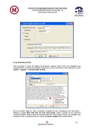 INSTITUTO PRESBITERIANO MACKENZIE
                           COLÉGIO PRESBITERIANO MACKENZIE – SP
                                  Informática Educacional




6.1.6. Inserindo um link

Para aumentar o leque de opções de pesquisa, pode-se inserir links para Websites que
complementem o assunto da atividade. Posicione o cursor onde ficará o link, selecione o menu
Inserir n Ligação u Link para URL da Web.




                                                          Texto e local
                                                          onde será
                                                          inserido o link




Na nova janela, digite ou cole o endereço completo do site, começando com http://www....
Marque a opção Abrir este link em uma nova janela, assim a janela de seu exercício
continuará aberta. Digite o texto que conterá este link. Outra opção é inserir uma imagem que
contenha o link. O procedimento é o mesmo de inserir imagem visto anteriormente.


                                                                                     18
                                  Apostila Hot Potatoes
 