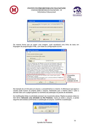 INSTITUTO PRESBITERIANO MACKENZIE
                         COLÉGIO PRESBITERIANO MACKENZIE – SP
                                  Informática Educacional




Da mesma forma que ao inserir uma imagem, você visualizará uma linha de texto em
linguagem de programação HTML, com todas as configurações do link.




                                                                            Comandos
                                                                            HTML
                                                                            referentes à
                                                                            inserção do link




Na inserção de um link para um arquivo, o procedimento é o mesmo. A diferença é que agora o
usuário pode buscar na própria pasta o arquivo, lembrando que o mesmo deve ir para o
servidor web com a página gerada no momento da publicação do pacote de atividades.

As modificações feitas na atividade precisam ser novamente salvas. Repita os passos vistos no
item 6.1.3. Salvando uma atividade no Hot Potatoes. Como já existe o arquivo, a janela
seguinte será exibida confirmando a substituição do arquivo. Confirme a substituição.




                                                                                      19
                                  Apostila Hot Potatoes
 