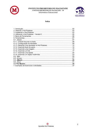 INSTITUTO PRESBITERIANO MACKENZIE
                                       COLÉGIO PRESBITERIANO MACKENZIE – SP
                                                    Informática Educacional



                                                                  Índice



1. Introdução..............................................................................................................03
2. Obtendo o Hot Potatoes.........................................................................................03
3. Instalando o Hot Potatoes......................................................................................03
4. Utilizando o Hot Potatoes – Versão 6 ....................................................................05
5. Barra de Ferramentas............................................................................................06
6. Ferramentas...........................................................................................................07
6.1. JCloze.................................................................................................................07
6.1.1. Criando lacunas no texto..................................................................................08
6.1.2. Configuração da Atividade...............................................................................09
6.1.3. Salvando uma atividade no Hot Potatoes.........................................................12
6.1.4. Inserindo texto de apoio...................................................................................14
6.1.5. Inserindo uma imagem.....................................................................................15
6.1.6. Inserindo um link .............................................................................................17
6.1.7. Inserindo uma tabela........................................................................................20
6.1.8. Inserindo um objeto multimídia.........................................................................23
6.2. JMix.....................................................................................................................25
6.3. JCross.................................................................................................................27
6.4. JMatch................................................................................................................29
6.5. JQuiz...................................................................................................................31
6.6 The Masher.........................................................................................................35
7. Exemplos de Exercícios e atividades.....................................................................37




                                                                                                                                   2
                                                    Apostila Hot Potatoes
 