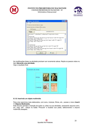 INSTITUTO PRESBITERIANO MACKENZIE
                         COLÉGIO PRESBITERIANO MACKENZIE – SP
                                  Informática Educacional




As modificações feitas na atividade precisam ser novamente salvas. Repita os passos vistos no
item Salvando uma atividade.
Veja o resultado final:




6.1.8. Inserindo um objeto multimídia

Para criar exercícios mais elaborados, com sons, músicas, filmes, etc., acesse o menu Inserir
 Objecto Multimédia.
Este recurso permite a inserção de áudio ou vídeo na sua atividade, acessando arquivos wmv,
avi, mpg, swf. Clique no botão “Procurar” e localize sua pasta, selecionando o arquivo
multimídia desejado.




                                                                                      22
                                  Apostila Hot Potatoes
 