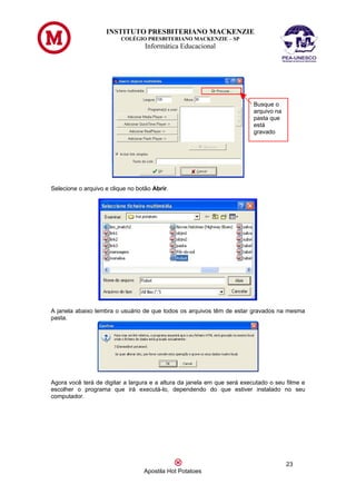 INSTITUTO PRESBITERIANO MACKENZIE
                          COLÉGIO PRESBITERIANO MACKENZIE – SP
                                   Informática Educacional




                                                                          Busque o
                                                                          arquivo na
                                                                          pasta que
                                                                          está
                                                                          gravado




Selecione o arquivo e clique no botão Abrir.




A janela abaixo lembra o usuário de que todos os arquivos têm de estar gravados na mesma
pasta.




Agora você terá de digitar a largura e a altura da janela em que será executado o seu filme e
escolher o programa que irá executá-lo, dependendo do que estiver instalado no seu
computador.




                                                                                       23
                                  Apostila Hot Potatoes
 