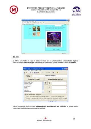INSTITUTO PRESBITERIANO MACKENZIE
                         COLÉGIO PRESBITERIANO MACKENZIE – SP
                                  Informática Educacional




6.2. JMix

O JMix é um criador de sopa de letras. Com ele cria-se uma frase toda embaralhada. Digite a
frase na janela Frase Principal, separando as palavras ou partes da frase com a tecla Enter.




Repita os passos vistos no item Salvando uma atividade no Hot Potatoes. A janela abaixo
confirma a digitação de maiúsculas/minúsculas.




                                                                                     25
                                 Apostila Hot Potatoes
 