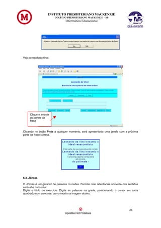 INSTITUTO PRESBITERIANO MACKENZIE
                          COLÉGIO PRESBITERIANO MACKENZIE – SP
                                 Informática Educacional




Veja o resultado final:




      Clique e arraste
      as partes da
      frase



Clicando no botão Pista a qualquer momento, será apresentada uma janela com a próxima
parte da frase correta.




6.3. JCross

O JCross é um gerador de palavras cruzadas. Permite criar referências somente nos sentidos
vertical e horizontal.
Digite o título do exercício. Digite as palavras na grade, posicionando o cursor em cada
quadrado com o mouse, como mostra a imagem abaixo:




                                                                                   26
                                Apostila Hot Potatoes
 