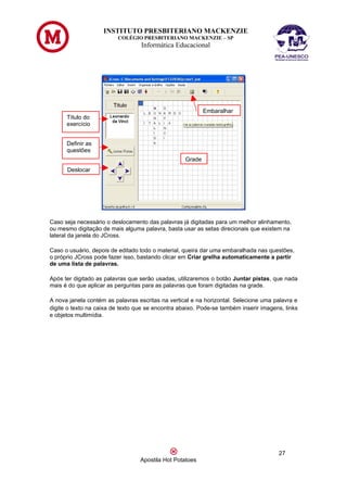 INSTITUTO PRESBITERIANO MACKENZIE
                         COLÉGIO PRESBITERIANO MACKENZIE – SP
                                  Informática Educacional




                                                           Embaralhar
      Título do
      exercício


      Definir as
      questões
                                                   Grade
      Deslocar




Caso seja necessário o deslocamento das palavras já digitadas para um melhor alinhamento,
ou mesmo digitação de mais alguma palavra, basta usar as setas direcionais que existem na
lateral da janela do JCross.

Caso o usuário, depois de editado todo o material, queira dar uma embaralhada nas questões,
o próprio JCross pode fazer isso, bastando clicar em Criar grelha automaticamente a partir
de uma lista de palavras.

Após ter digitado as palavras que serão usadas, utilizaremos o botão Juntar pistas, que nada
mais é do que aplicar as perguntas para as palavras que foram digitadas na grade.

A nova janela contém as palavras escritas na vertical e na horizontal. Selecione uma palavra e
digite o texto na caixa de texto que se encontra abaixo. Pode-se também inserir imagens, links
e objetos multimídia.




                                                                                      27
                                  Apostila Hot Potatoes
 