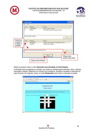 INSTITUTO PRESBITERIANO MACKENZIE
                          COLÉGIO PRESBITERIANO MACKENZIE – SP
                                   Informática Educacional




 Selecione
 a palavra
 e digite a
 questão




                                                                     Clique para
                                                                     aceitar este texto
                        Clique para finalizar



Repita os passos vistos no item Salvando uma atividade no Hot Potatoes.
A atividade será visualizada no browser com todas as configurações definidas: título, subtítulo,
instruções e botões. Selecione um número da cruzadinha, visualize a questão e responda na
caixa de texto. Em seguida, clique no botão Responder para inserir a resposta na grade.




                                                                                          28
                                   Apostila Hot Potatoes
 