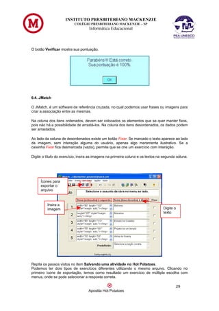 INSTITUTO PRESBITERIANO MACKENZIE
                          COLÉGIO PRESBITERIANO MACKENZIE – SP
                                   Informática Educacional



O botão Verificar mostra sua pontuação.




6.4. JMatch

O JMatch, é um software de referência cruzada, no qual podemos usar frases ou imagens para
criar a associação entre as mesmas.

Na coluna dos itens ordenados, devem ser colocados os elementos que se quer manter fixos,
pois não há a possibilidade de arrastá-los. Na coluna dos itens desordenados, os dados podem
ser arrastados.

Ao lado da coluna de desordenados existe um botão Fixar. Se marcado o texto aparece ao lado
da imagem, sem interação alguma do usuário, apenas algo meramente ilustrativo. Se a
caixinha Fixar fica desmarcada (vazia), permite que se crie um exercício com interação.

Digite o título do exercício, insira as imagens na primeira coluna e os textos na segunda coluna.




     Ícones para
     exportar o
     arquivo



         Insira a
         imagem                                                                  Digite o
                                                                                 texto




Repita os passos vistos no item Salvando uma atividade no Hot Potatoes.
Podemos ter dois tipos de exercícios diferentes utilizando o mesmo arquivo. Clicando no
primeiro ícone de exportação, temos como resultado um exercício de múltipla escolha com
menus, onde se pode selecionar a resposta correta.

                                                                                            29
                                   Apostila Hot Potatoes
 