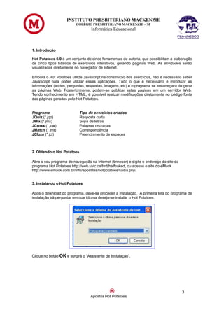 INSTITUTO PRESBITERIANO MACKENZIE
                         COLÉGIO PRESBITERIANO MACKENZIE – SP
                                  Informática Educacional



1. Introdução

Hot Potatoes 6.0 é um conjunto de cinco ferramentas de autoria, que possibilitam a elaboração
de cinco tipos básicos de exercícios interativos, gerando páginas Web. As atividades serão
visualizadas diretamente no navegador de Internet.

Embora o Hot Potatoes utilize Javascript na construção dos exercícios, não é necessário saber
JavaScript para poder utilizar essas aplicações. Tudo o que é necessário é introduzir as
informações (textos, perguntas, respostas, imagens, etc) e o programa se encarregará de gerar
as páginas Web. Posteriormente, podem-se publicar estas páginas em um servidor Web.
Tendo conhecimento em HTML, é possível realizar modificações diretamente no código fonte
das páginas geradas pelo Hot Potatoes.


Programa                    Tipo de exercícios criados
JQuiz (*.jqz)               Resposta curta
JMix (*.jmx)                Sopa de letras
JCross (*.jcw)              Palavras cruzadas
JMatch (*.jmt)              Correspondência
JCloze (*.jcl)              Preenchimento de espaços



2. Obtendo o Hot Potatoes

Abra o seu programa de navegação na Internet (browser) e digite o endereço do site do
programa Hot Potatoes http://web.uvic.ca/hrd/halfbaked, ou acesse o site do eMack
http://www.emack.com.br/info/apostilas/hotpotatoes/saiba.php.


3. Instalando o Hot Potatoes

Após o download do programa, deve-se proceder a instalação. A primeira tela do programa de
instalação irá perguntar em que idioma deseja-se instalar o Hot Potatoes.




Clique no botão OK e surgirá o “Assistente de Instalação”.




                                                                                        3
                                  Apostila Hot Potatoes
 