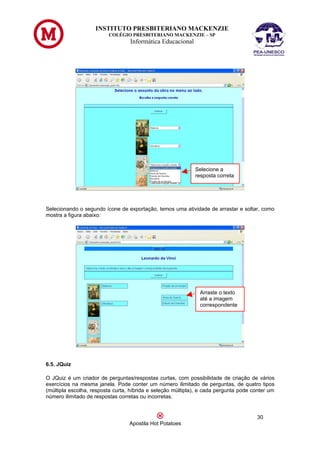 INSTITUTO PRESBITERIANO MACKENZIE
                         COLÉGIO PRESBITERIANO MACKENZIE – SP
                                  Informática Educacional




                                                             Selecione a
                                                             resposta correta




Selecionando o segundo ícone de exportação, temos uma atividade de arrastar e soltar, como
mostra a figura abaixo:




                                                               Arraste o texto
                                                               até a imagem
                                                               correspondente




6.5. JQuiz

O JQuiz é um criador de perguntas/respostas curtas, com possibilidade de criação de vários
exercícios na mesma janela. Pode conter um número ilimitado de perguntas, de quatro tipos
(múltipla escolha, resposta curta, híbrida e seleção múltipla), e cada pergunta pode conter um
número ilimitado de respostas corretas ou incorretas.


                                                                                      30
                                  Apostila Hot Potatoes
 