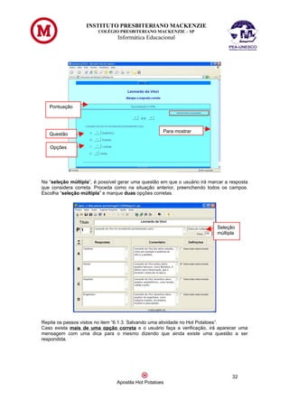 INSTITUTO PRESBITERIANO MACKENZIE
                        COLÉGIO PRESBITERIANO MACKENZIE – SP
                                 Informática Educacional




   Pontuação




                                                     Para mostrar
   Questão

   Opções




Na “seleção múltipla”, é possível gerar uma questão em que o usuário irá marcar a resposta
que considera correta. Proceda como na situação anterior, preenchendo todos os campos.
Escolha “seleção múltipla” e marque duas opções corretas.




                                                                            Seleção
                                                                            múltipla




Repita os passos vistos no item “6.1.3. Salvando uma atividade no Hot Potatoes”.
Caso exista mais de uma opção correta e o usuário faça a verificação, irá aparecer uma
mensagem com uma dica para o mesmo dizendo que ainda existe uma questão a ser
respondida.




                                                                                   32
                                Apostila Hot Potatoes
 