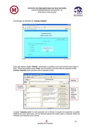 INSTITUTO PRESBITERIANO MACKENZIE
                         COLÉGIO PRESBITERIANO MACKENZIE – SP
                                  Informática Educacional



Visualização da atividade de “seleção múltipla”.




Caso seja usada a opção “híbrida”, aparecerão a questão e uma caixa de texto para digitar o
texto. Temos dois botões novos: Pista, que irá mostrar a primeira letra da resposta correta;
mostrar resposta, para visualizar toda a resposta correta.




                                                                                 Híbrida


     Questão
     número 2
                                                                                 Marque
                                                                                 mais de
                                                                                 uma
                                                                                 resposta
                                                                                 como
                                                                                 correta




A opção “resposta curta” é muito parecida com a híbrida. O usuário irá responder à questão
digitando em uma caixa vazia, com as mesmas opções de mostrar pista ou resposta. Marca-se
somente uma resposta como correta.


                                                                                      33
                                  Apostila Hot Potatoes
 