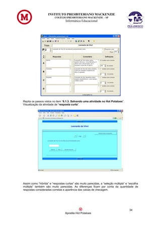 INSTITUTO PRESBITERIANO MACKENZIE
                         COLÉGIO PRESBITERIANO MACKENZIE – SP
                                  Informática Educacional




Repita os passos vistos no item “6.1.3. Salvando uma atividade no Hot Potatoes”.
Visualização da atividade de “resposta curta”.




Assim como “híbrida” e “respostas curtas” são muito parecidas, a “seleção múltipla” e “escolha
múltipla” também são muito parecidas. As diferenças ficam por conta da quantidade de
respostas consideradas corretas e aparência das caixas de checagem.




                                                                                      34
                                  Apostila Hot Potatoes
 