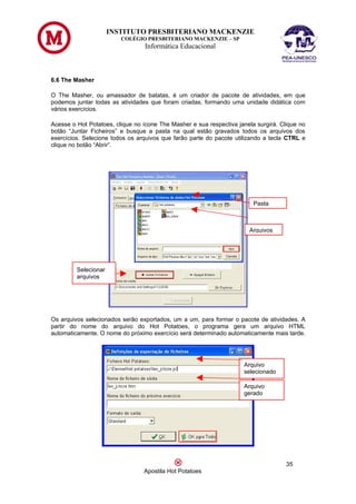 INSTITUTO PRESBITERIANO MACKENZIE
                         COLÉGIO PRESBITERIANO MACKENZIE – SP
                                 Informática Educacional



6.6 The Masher

O The Masher, ou amassador de batatas, é um criador de pacote de atividades, em que
podemos juntar todas as atividades que foram criadas, formando uma unidade didática com
vários exercícios.

Acesse o Hot Potatoes, clique no ícone The Masher e sua respectiva janela surgirá. Clique no
botão “Juntar Ficheiros” e busque a pasta na qual estão gravados todos os arquivos dos
exercícios. Selecione todos os arquivos que farão parte do pacote utilizando a tecla CTRL e
clique no botão “Abrir”.




                                                                         Pasta



                                                                       Arquivos




         Selecionar
         arquivos




Os arquivos selecionados serão exportados, um a um, para formar o pacote de atividades. A
partir do nome do arquivo do Hot Potatoes, o programa gera um arquivo HTML
automaticamente. O nome do próximo exercício será determinado automaticamente mais tarde.




                                                                     Arquivo
                                                                     selecionado

                                                                     Arquivo
                                                                     gerado




                                                                                     35
                                 Apostila Hot Potatoes
 