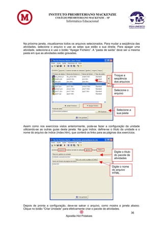 INSTITUTO PRESBITERIANO MACKENZIE
                         COLÉGIO PRESBITERIANO MACKENZIE – SP
                                  Informática Educacional




Na próxima janela, visualizamos todos os arquivos selecionados. Para mudar a seqüência das
atividades, selecione o arquivo e use as setas que estão a sua direita. Para apagar uma
atividade, selecione-a e use o botão “Apagar Ficheiro”. A “pasta de saída” deve ser a mesma
pasta em que as atividades estão gravadas.




                                                                        Troque a
                                                                        seqüência
                                                                        dos arquivos


                                                                        Selecione o
                                                                        arquivo




                                                                          Selecione a
                                                                          sua pasta



Assim como nos exercícios vistos anteriormente, pode-se fazer a configuração da unidade
utilizando-se as outras guias desta janela. Na guia índice, define-se o título da unidade e o
nome do arquivo de índice (index.htm), que conterá os links para as páginas dos exercícios.




                                                                        Digite o título
                                                                        do pacote de
                                                                        atividades


                                                                      Digite o nome
                                                                      do arquivo
                                                                      HTML




Depois de pronta a configuração, deve-se salvar o arquivo, como mostra a janela abaixo.
Clique no botão “Criar Unidade” para efetivamente criar o pacote de atividades.
                                                                                36
                                  Apostila Hot Potatoes
 