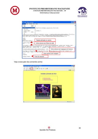 INSTITUTO PRESBITERIANO MACKENZIE
                       COLÉGIO PRESBITERIANO MACKENZIE – SP
                                  Informática Educacional




                           Tabela alinhada no centro

                           Uma coluna com filme do robô



                                                   Uma coluna com espaços em branco


                                        Uma coluna com imagem

                         Final do arquivo



Veja a execução dos comandos acima:




                                                                                      38
                                 Apostila Hot Potatoes
 