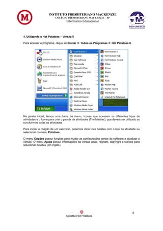 INSTITUTO PRESBITERIANO MACKENZIE
                          COLÉGIO PRESBITERIANO MACKENZIE – SP
                                   Informática Educacional



4. Utilizando o Hot Potatoes – Versão 6

Para acessar o programa, clique em Iniciar  Todos os Programas  Hot Potatoes 6.




Na janela inicial, temos uma barra de menu, ícones que acessam os diferentes tipos de
atividades e o ícone para criar o pacote de atividades (The Masher), que deverá ser utilizado ao
concluirmos todas as atividades.

Para iniciar a criação de um exercício, podemos clicar nas batatas com o tipo da atividade ou
selecionar no menu Potatoes.

O menu Opções possui funções para mudar as configurações gerais do software e atualizar a
versão. O menu Ajuda possui informações da versão atual, registro, copyright e tópicos para
solucionar dúvidas (em inglês).




                                                                                          5
                                   Apostila Hot Potatoes
 