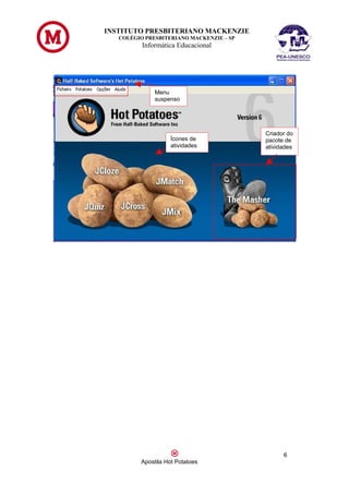 INSTITUTO PRESBITERIANO MACKENZIE
   COLÉGIO PRESBITERIANO MACKENZIE – SP
          Informática Educacional




              Menu
              suspenso




                                          Criador do
                   Ícones de              pacote de
                   atividades             atividades




                                                6
         Apostila Hot Potatoes
 