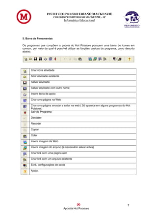 INSTITUTO PRESBITERIANO MACKENZIE
                          COLÉGIO PRESBITERIANO MACKENZIE – SP
                                  Informática Educacional




5. Barra de Ferramentas

Os programas que compõem o pacote do Hot Potatoes possuem uma barra de ícones em
comum, por meio da qual é possível utilizar as funções básicas do programa, como descrito
abaixo.




      Criar nova atividade

      Abrir atividade existente

      Salvar atividade

      Salvar atividade com outro nome

      Inserir texto de apoio

      Criar uma página na Web

      Criar uma página arrastar e soltar na web ( Só aparece em alguns programas do Hot
      Potatoes)
      Sair do Programa

      Desfazer

      Recortar

      Copiar

      Colar

      Inserir imagem da Web

      Inserir imagem do arquivo (é necessário salvar antes)

      Criar link com uma página web

      Criar link com um arquivo existente

      Ecrã, configurações de saída

      Ajuda.




                                                                                    7
                                  Apostila Hot Potatoes
 