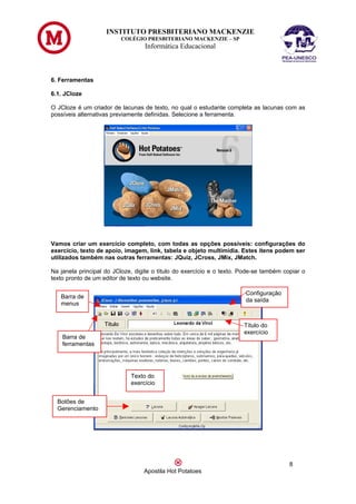 INSTITUTO PRESBITERIANO MACKENZIE
                         COLÉGIO PRESBITERIANO MACKENZIE – SP
                                  Informática Educacional



6. Ferramentas

6.1. JCloze

O JCloze é um criador de lacunas de texto, no qual o estudante completa as lacunas com as
possíveis alternativas previamente definidas. Selecione a ferramenta.




Vamos criar um exercício completo, com todas as opções possíveis: configurações do
exercício, texto de apoio, imagem, link, tabela e objeto multimídia. Estes itens podem ser
utilizados também nas outras ferramentas: JQuiz, JCross, JMix, JMatch.

Na janela principal do JCloze, digite o título do exercício e o texto. Pode-se também copiar o
texto pronto de um editor de texto ou website.

                                                                        Configuração
   Barra de
                                                                        da saída
   menus


                                                                       Título do
                                                                       exercício
    Barra de
    ferramentas




                             Texto do
                             exercício


  Botões de
  Gerenciamento




                                                                                        8
                                  Apostila Hot Potatoes
 