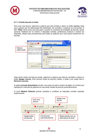 INSTITUTO PRESBITERIANO MACKENZIE
                         COLÉGIO PRESBITERIANO MACKENZIE – SP
                                   Informática Educacional



6.1.1. Criando lacunas no texto

Para criar uma lacuna, selecione a palavra que será omitida e clique no botão Lacuna. Note
que a palavra que foi selecionada fica sublinhada, em vermelho, e aparece na nova janela. O
item “Pista” serve como uma dica para o usuário no momento de completar as lacunas, sendo
opcional. Podemos ter no mínimo 3 respostas corretas, podendo-se acrescer o número de
respostas. Repita este procedimento para todas as palavras que você queira transformar em
lacunas.




   Palavra
   selecionada




Caso tenha criado uma lacuna errada, selecione a palavra que está em vermelho e clique no
botão Apagar Lacuna. Para remover todas as lacunas criadas, o botão a ser usado será o
Remover Lacunas.

A opção Lacunas Automáticas irá abrir uma caixa na qual o usuário irá digitar um número que
representa o intervalo de palavras em que serão criadas as lacunas automaticamente.

O ícone Mostrar Palavras permite visualizar e modificar as respostas corretas inseridas
anteriormente.


                                                          Apaga uma
                        Cria uma                          lacuna
                        lacuna




             Apaga todas           Cria lacunas              Mostra janela com as
             as lacunas            automaticamente           alternativas do texto




                                                                                     9
                                  Apostila Hot Potatoes
 