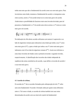 20
tenha uma nota que não a fundamental do acorde como seu som mais grave. Para
invertermos uma tríade, tomamos a fundamental do acorde e a transpomos uma
oitava acima, assim a 3a
do acorde tornar-se-á a nota mais grave do acorde.
Ainda temos a possibilidade de fazermos mais uma inversão da tríade, para tal
passamos a fundamental e a 3a
do acorde uma oitava acima e a 5a
torna-se a nota
mais grave do acorde.
Na indicação de cifra destes acordes utilizamos um numero 6 superscrito e ao
lado do algarismo romano para indicarmos uma tríade que tenha a sua 3a
como
nota mais grave (V6
), e para a tríade que tenha a sua 5a
como nota mais grave
indicamos com 6/4 ao lado do algarismo romano (I6/4
). Assim nos referimos a
estas duas inversões de tríades como a primeira inversão e segunda inversão,
respectivamente. A identificação das inversões das tríades independe da
seqüência das notas constitutivas do acorde, o que define a inversão do acorde é
a sua nota mais grave.
4.1 Acordes de sétima;
Os acordes de 7a
são os acordes formados pela sobreposição de três 3as
sobre
uma nota fundamental. O acorde é formado então por quatro notas diferentes
entre si. Tal como a tríade, os acordes de sétima também tem suas notas
denominadas de acordo com seu intervalo à partir da fundamental:
 